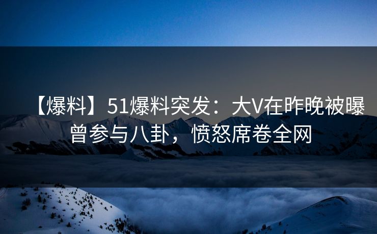 【爆料】51爆料突发：大V在昨晚被曝曾参与八卦，愤怒席卷全网