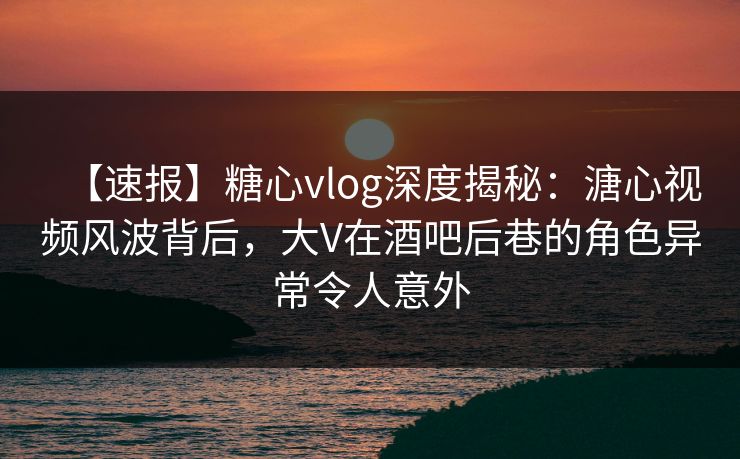 【速报】糖心vlog深度揭秘:溏心视频风波背后,大V在酒吧后巷的角色异常令人意外