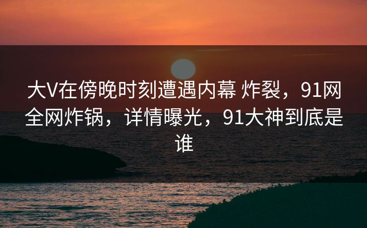 大V在傍晚时刻遭遇内幕 炸裂,91网全网炸锅,详情曝光,91大神到底是谁
