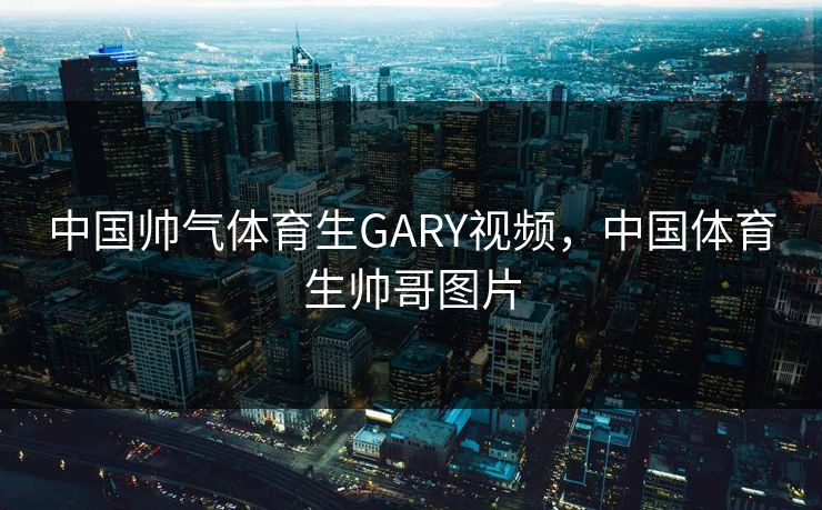 中国帅气体育生GARY视频，中国体育生帅哥图片
