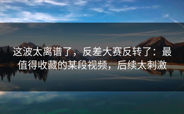 这波太离谱了，反差大赛反转了：最值得收藏的某段视频，后续太刺激