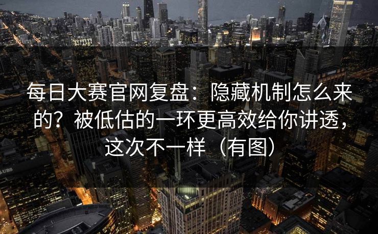 每日大赛官网复盘：隐藏机制怎么来的？被低估的一环更高效给你讲透，这次不一样（有图）