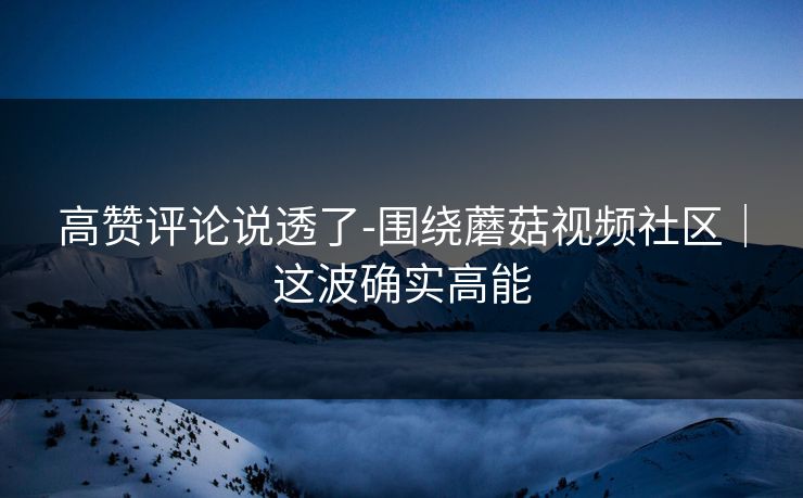 高赞评论说透了-围绕蘑菇视频社区｜这波确实高能