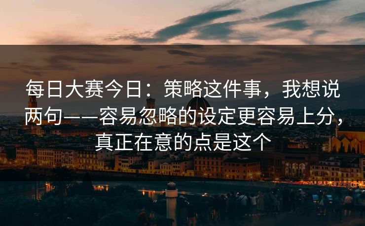 每日大赛今日：策略这件事，我想说两句——容易忽略的设定更容易上分，真正在意的点是这个