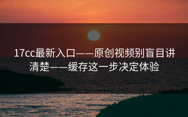 17cc最新入口——原创视频别盲目讲清楚——缓存这一步决定体验