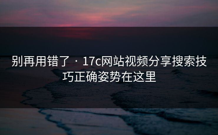别再用错了 · 17c网站视频分享搜索技巧正确姿势在这里