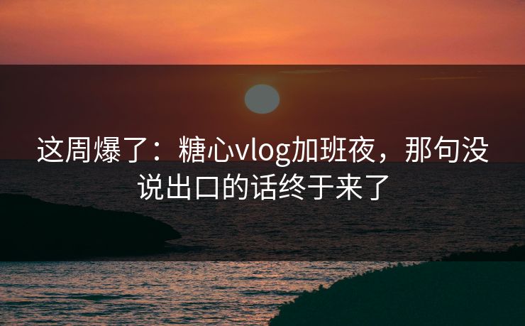 这周爆了:糖心vlog加班夜,那句没说出口的话终于来了