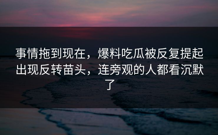 详细阅读:事情拖到现在,爆料吃瓜被反复提起出现反转苗头,连旁观的人都看沉默了 事情拖到现在,爆料吃瓜被反复提起出现反转苗头,连旁观的人都看沉默了